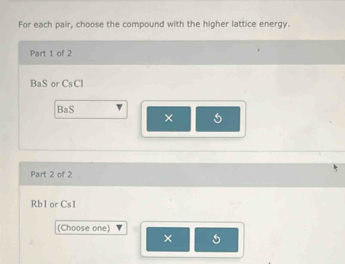 For each pair, choose the compound with the higher lattice energy. 
Part 1 of 2
BaS or CsCl
BaS 
× 
Part 2 of 2
Rb1 or CsI
(Choose one) 
×