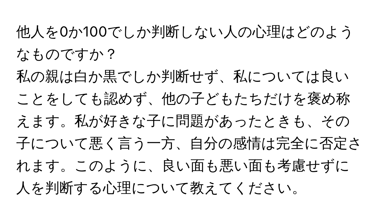 他人を0か100でしか判断しない人の心理はどのようなものですか？  
私の親は白か黒でしか判断せず、私については良いことをしても認めず、他の子どもたちだけを褒め称えます。私が好きな子に問題があったときも、その子について悪く言う一方、自分の感情は完全に否定されます。このように、良い面も悪い面も考慮せずに人を判断する心理について教えてください。