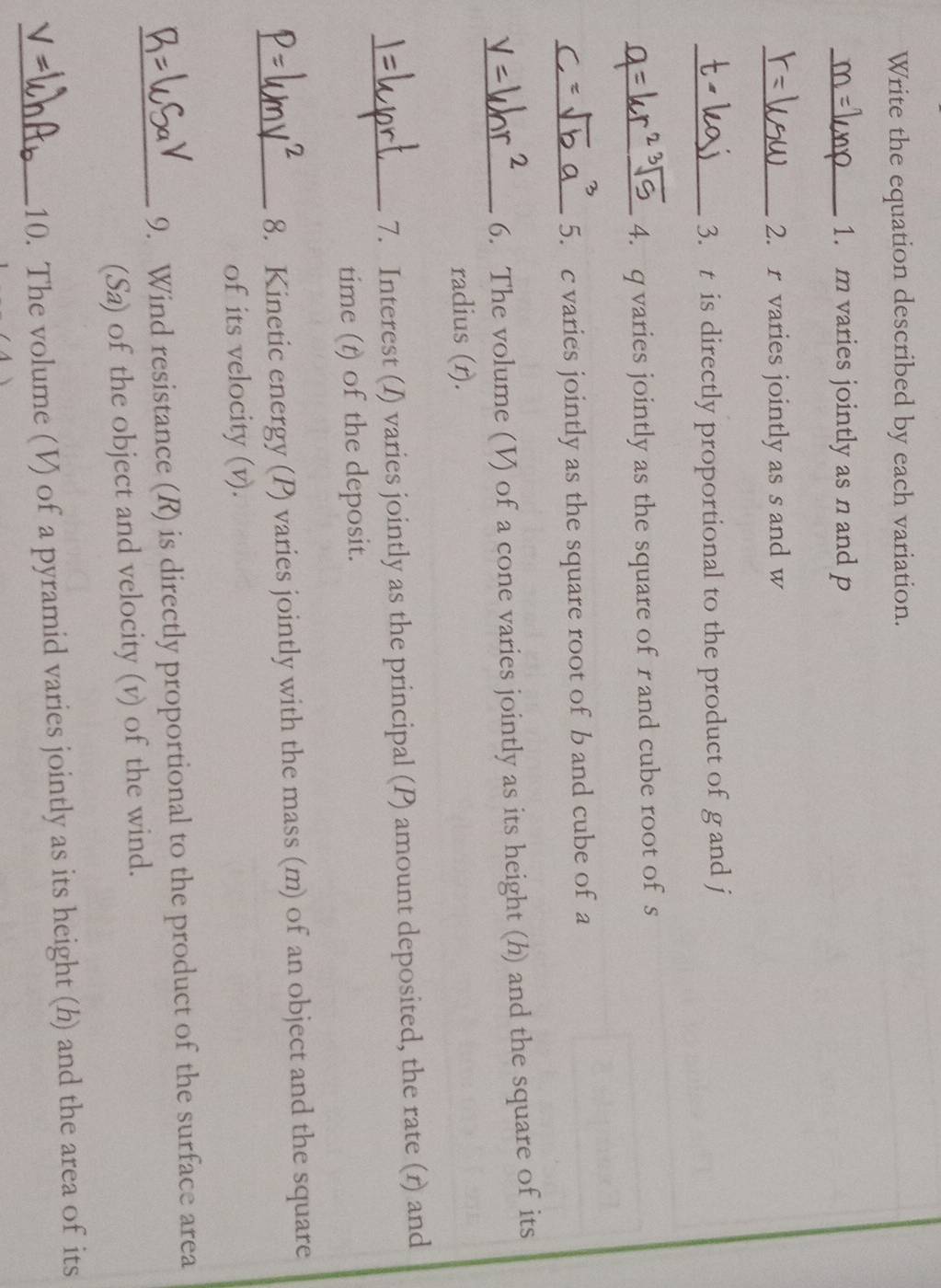 Write the equation described by each variation. 
_1. m varies jointly as n and p
_2. r varies jointly as s and w
_3. t is directly proportional to the product of g and j
_4. q varies jointly as the square of r and cube root of s
_5. c varies jointly as the square root of b and cube of a 
_6. The volume (V) of a cone varies jointly as its height (h) and the square of its 
radius (r). 
_7. Interest (I) varies jointly as the principal (P) amount deposited, the rate (r) and 
time (t) of the deposit. 
_8. Kinetic energy (P) varies jointly with the mass (m) of an object and the square 
of its velocity (v). 
_9. Wind resistance (R) is directly proportional to the product of the surface area 
(Sa) of the object and velocity (v) of the wind. 
_10. The volume (V) of a pyramid varies jointly as its height (h) and the area of its