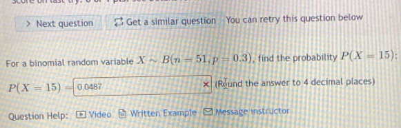 Next question Get a similar question You can retry this question below 
For a binomial random variable Xsim B(n=51, p=0.3) , find the probability P(X=15)
P(X=15)= 0.0487 (Round the answer to 4 decimal places) 
Question Help: Video Written Example Message instructor