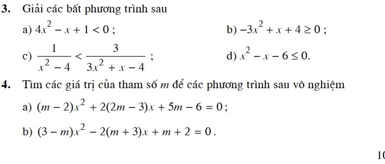 Giải các bất phương trình sau 
a) 4x^2-x+1<0</tex>; b) -3x^2+x+4≥ 0 : 
c)  1/x^2-4  ; 
d) x^2-x-6≤ 0. 
4. Tìm các giá trị của tham số m để các phương trình sau vô nghiệm 
a) (m-2)x^2+2(2m-3)x+5m-6=0
b) (3-m)x^2-2(m+3)x+m+2=0. 
10