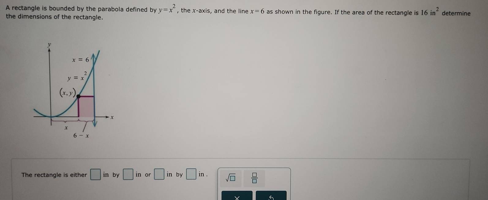 A rectangle is bounded by the parabola defined by y=x^2 , the x-axis , and the line x=6 as shown in the figure. If the area of the rectangle is 16in^2 determine
the dimensions of the rectangle.
The rectangle is either □ in by □ in or □ in by □ in. sqrt(□ )  □ /□  
6