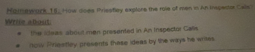 Homework 15: How does Priestley explore the role of men in An Inspector Calls? 
Write about: 
the ideas about men presented in An Inspector Calls 
how Priestley presents these ideas by the ways he writes