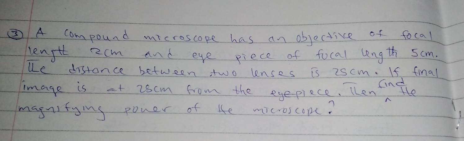 ②A compound microscope has an objective of focal 
length Rcm and eye piece of focal length 5cm. 
ue distance between two lenses is 2scm. If final 
image is at 26cm from the eyepiece. Then infte 
magnitying poner of He microscopc?