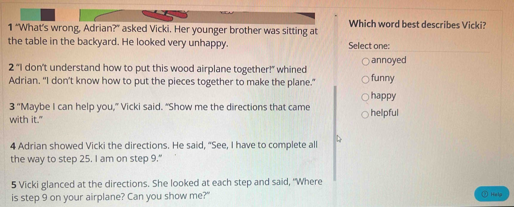 Which word best describes Vicki?
1 “What’s wrong, Adrian?” asked Vicki. Her younger brother was sitting at
the table in the backyard. He looked very unhappy. Select one:
2''| don’t understand how to put this wood airplane together!” whined annoyed
Adrian. “I don’t know how to put the pieces together to make the plane.” funny
happy
3'' “Maybe I can help you,” Vicki said. “Show me the directions that came
with it.”
helpful
4 Adrian showed Vicki the directions. He said, “See, I have to complete all
the way to step 25. I am on step 9.”
5 Vicki glanced at the directions. She looked at each step and said, “Where
is step 9 on your airplane? Can you show me?”
Help