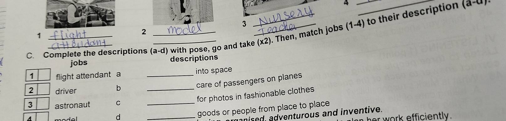 4
(a-a)·
3 
2 
C. Complete the descriptions (a-d) with pose, go and take (x2). Then, match jobs (1-4) to their description 1
jobs descriptions 
1 flight attendant a _into space 
2 driver 
b 
care of passengers on planes 
_for photos in fashionable clothes 
3 astronaut C_ 
a model 
d 
_goods or people from place to place 
nised, adventurous and inventive. 
work efficiently.