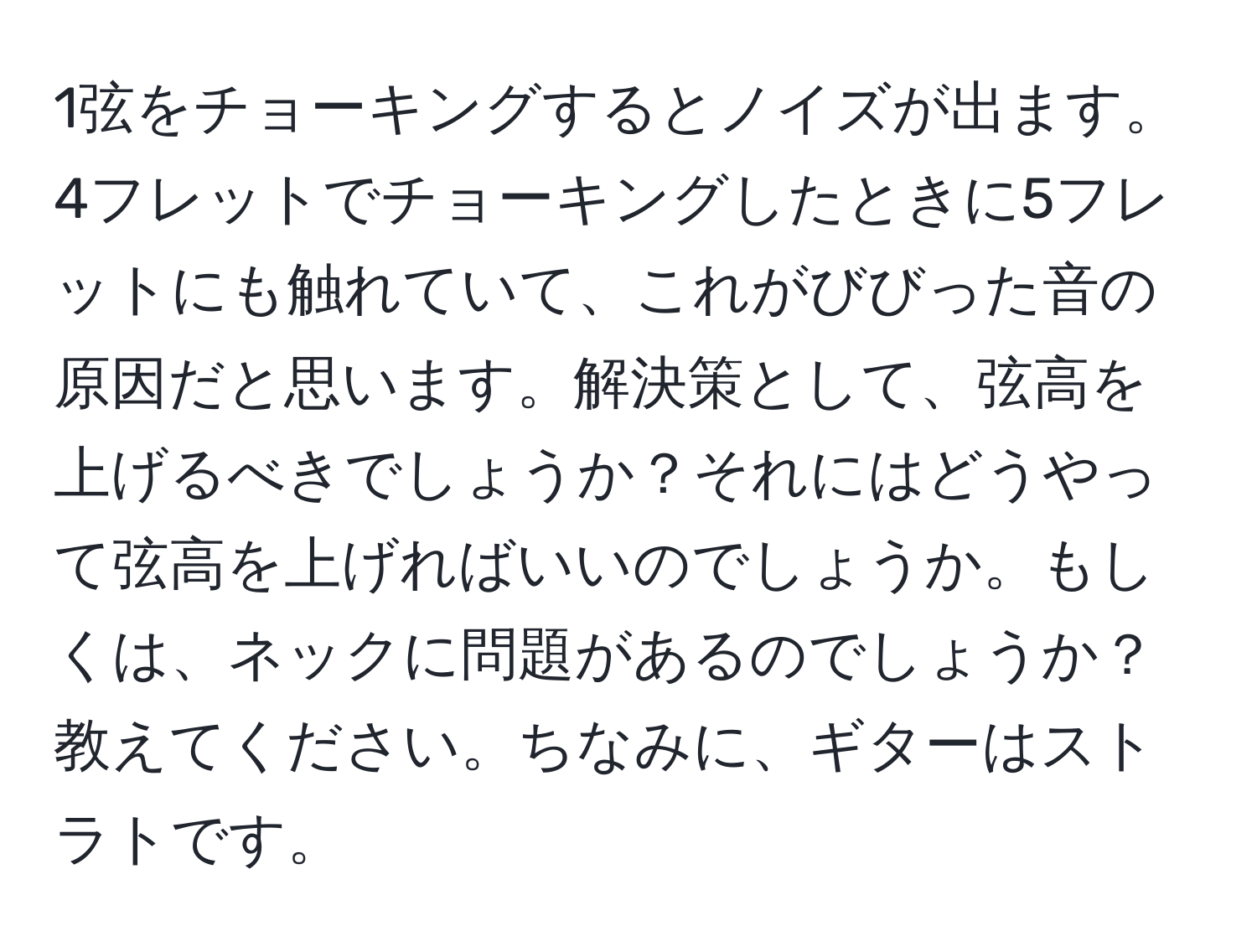 1弦をチョーキングするとノイズが出ます。4フレットでチョーキングしたときに5フレットにも触れていて、これがびびった音の原因だと思います。解決策として、弦高を上げるべきでしょうか？それにはどうやって弦高を上げればいいのでしょうか。もしくは、ネックに問題があるのでしょうか？教えてください。ちなみに、ギターはストラトです。
