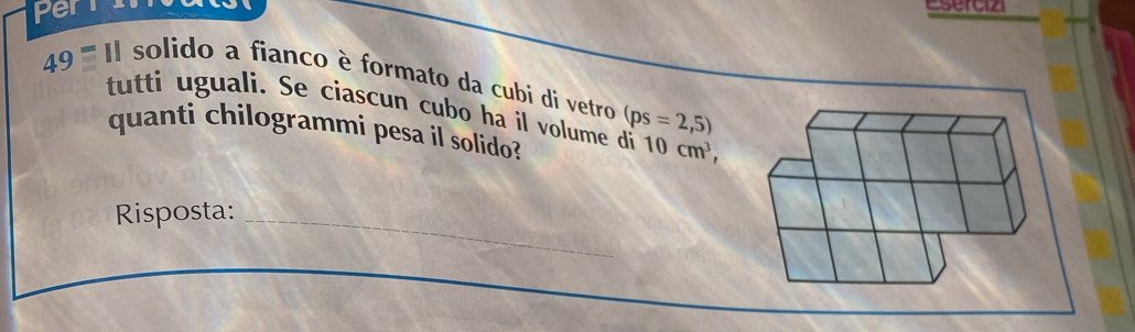 per Cserciz 
49 '''' I solido a fianco è formato da cubi di vetro (ps=2,5)
tutti uguali. Se ciascun cubo ha il volume di 10cm^3, 
quanti chilogrammi pesa il solido? 
Risposta:_