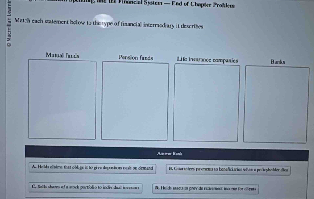 thding, and the Financial System — End of Chapter Problem
Match each statement below to the type of financial intermediary it describes.
Mutual funds Pension funds Life insurance companies
Answer Bank
A. Holds claims that oblige it to give depositors cash on demand B. Guarantees payments to beneficiaries when a policyholder dies
C. Sells shares of a stock portfolio to individual investors D. Holds assets to provide retirement income for clients