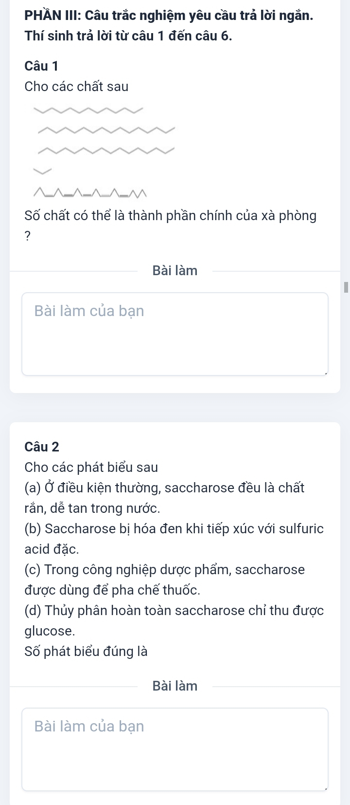 PHÄN III: Câu trắc nghiệm yêu cầu trả lời ngắn. 
Thí sinh trả lời từ câu 1 đến câu 6. 
Câu 1 
Cho các chất sau 
Số chất có thể là thành phần chính của xà phòng 
? 
Bài làm 
I 
Bài làm của bạn 
Câu 2 
Cho các phát biểu sau 
(a) Ở điều kiện thường, saccharose đều là chất 
rắn, dễ tan trong nước. 
(b) Saccharose bị hóa đen khi tiếp xúc với sulfuric 
acid đặc. 
(c) Trong công nghiệp dược phẩm, saccharose 
được dùng để pha chế thuốc. 
(d) Thủy phân hoàn toàn saccharose chỉ thu được 
glucose. 
Số phát biểu đúng là 
Bài làm 
Bài làm của bạn