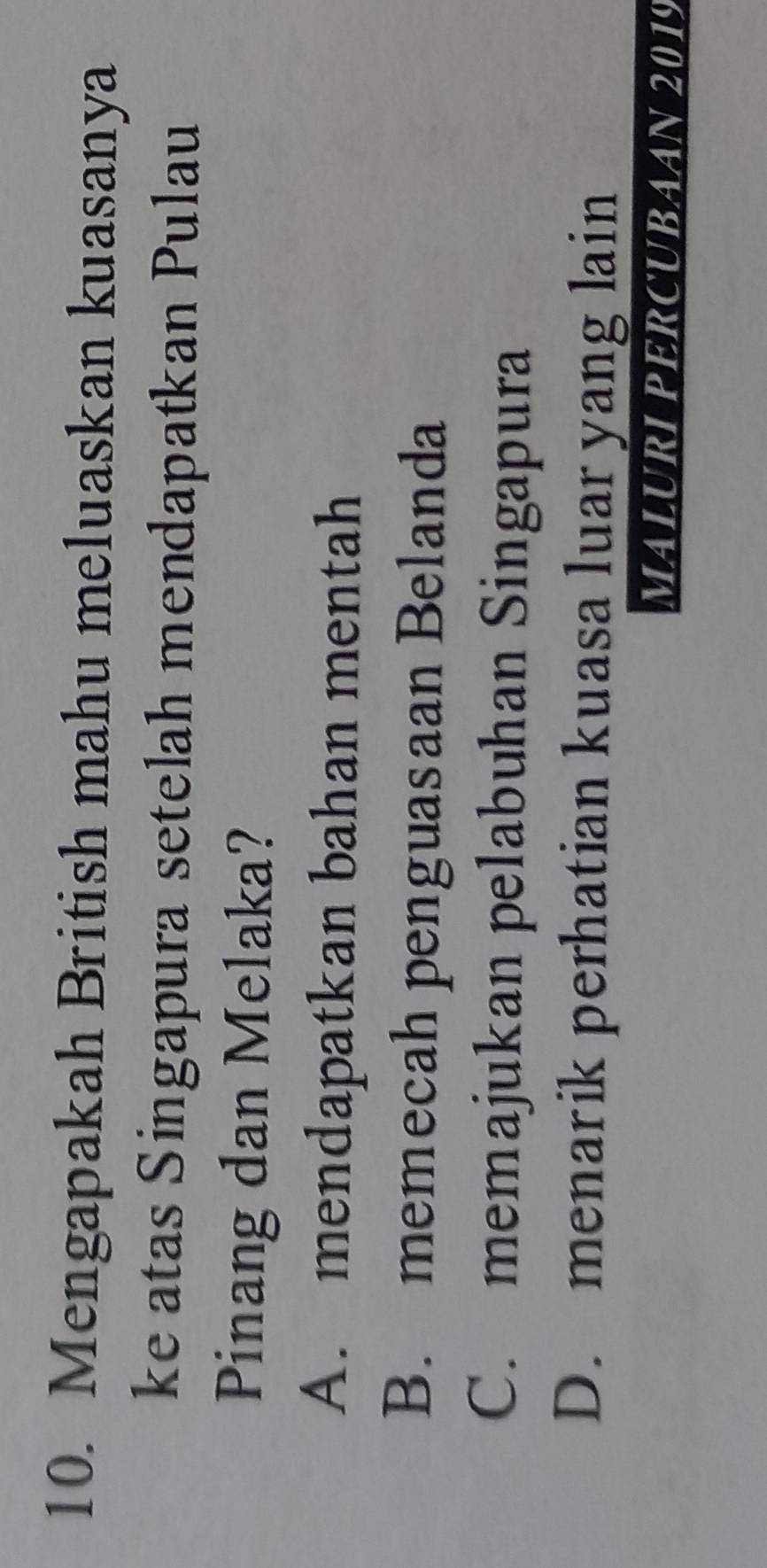 Mengapakah British mahu meluaskan kuasanya
ke atas Singapura setelah mendapatkan Pulau
Pinang dan Melaka?
A. mendapatkan bahan mentah
B. memecah penguasaan Belanda
C. memajukan pelabuhan Singapura
D. menarik perhatian kuasa luar yang lain
MALURI PERCUBAAN 2019