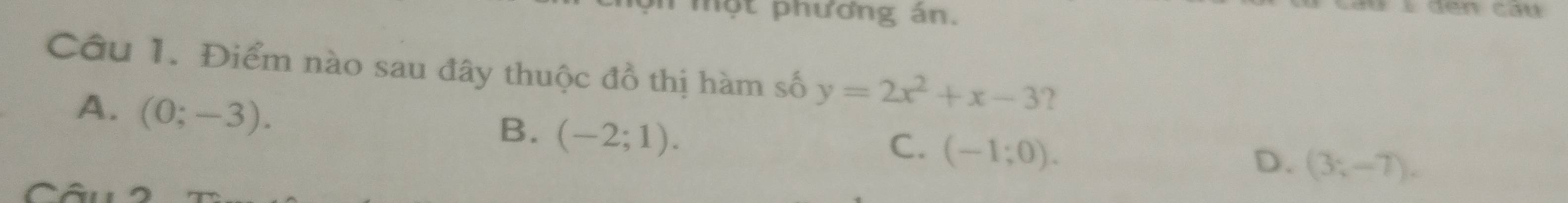 một phương án.
Câu 1. Điểm nào sau đây thuộc đồ thị hàm số y=2x^2+x-3 ?
A. (0;-3).
B. (-2;1).
C. (-1;0).
D. (3;-7).