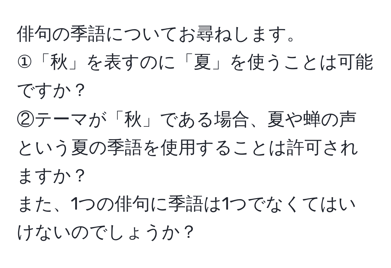 俳句の季語についてお尋ねします。  
①「秋」を表すのに「夏」を使うことは可能ですか？  
②テーマが「秋」である場合、夏や蝉の声という夏の季語を使用することは許可されますか？  
また、1つの俳句に季語は1つでなくてはいけないのでしょうか？