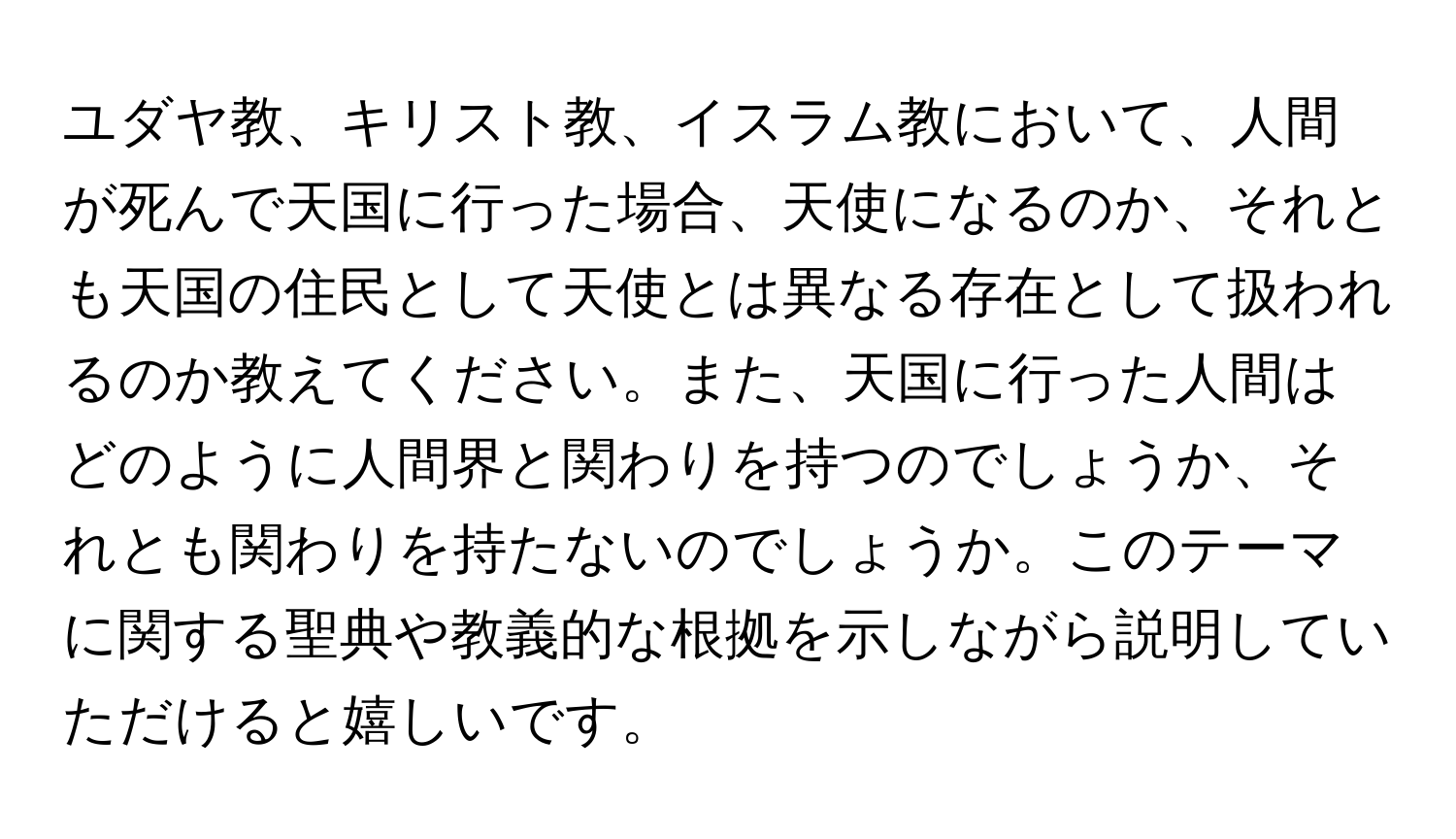 ユダヤ教、キリスト教、イスラム教において、人間が死んで天国に行った場合、天使になるのか、それとも天国の住民として天使とは異なる存在として扱われるのか教えてください。また、天国に行った人間はどのように人間界と関わりを持つのでしょうか、それとも関わりを持たないのでしょうか。このテーマに関する聖典や教義的な根拠を示しながら説明していただけると嬉しいです。