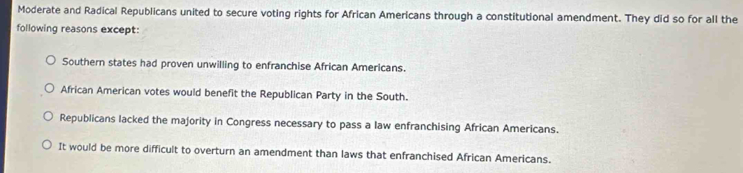 Moderate and Radical Republicans united to secure voting rights for African Americans through a constitutional amendment. They did so for all the
following reasons except:
Southern states had proven unwilling to enfranchise African Americans.
African American votes would benefit the Republican Party in the South.
Republicans lacked the majority in Congress necessary to pass a law enfranchising African Americans.
It would be more difficult to overturn an amendment than laws that enfranchised African Americans.