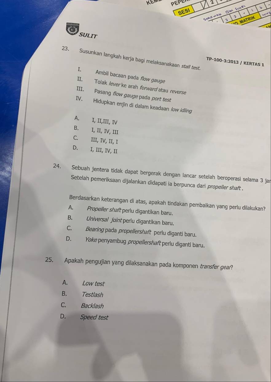 KEM PEPER 2
SESI
、
Syazjan Bim Sükri
b
.
3
`'O, MATRIK 41 5
o
an
SULIT
23. Susunkan langkah kerja bagi melaksanakaan stall test.
TP-100-3:2013 / KERTAS 1
I. Ambil bacaan pada flow gauge
II. Tolak lever ke arah forward atau reverse
III. Pasang flow gauge pada port test
IV. Hidupkan enjin di dalam keadaan /ow idling
A. I, II,III, IV
B. I, II, IV, III
C. III, IV, II, I
D. I, III, IV, II
24. Sebuah jentera tidak dapat bergerak dengan lancar setelah beroperasi selama 3 jan
Setelah pemeriksaan dijalankan didapati ia berpunca dari propeller shaft .
Berdasarkan keterangan di atas, apakah tindakan pembaikan yang perlu dilakukan?
A. Propeller shaft perlu digantikan baru.
B. Universal joint perlu digantikan baru.
C. Bearing pada propellershaft perlu diganti baru.
D. Yoke penyambug propellershaft perlu diganti baru.
25. Apakah pengujian yang dilaksanakan pada komponen transfer gear?
A. Low test
B. Testlash
C. Backlash
D. Speed test