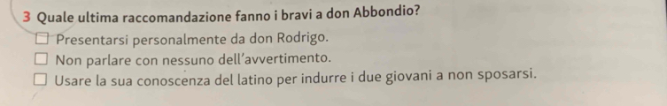 Quale ultima raccomandazione fanno i bravi a don Abbondio?
Presentarsi personalmente da don Rodrigo.
Non parlare con nessuno dell’avvertimento.
Usare la sua conoscenza del latino per indurre i due giovani a non sposarsi.