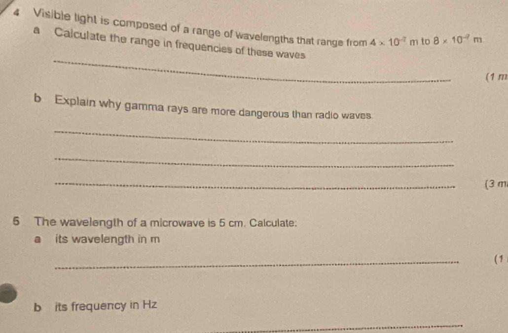 Visible light is composed of a range of wavelengths that range from 4* 10^(-7)m to 8* 10^(-7)m
_ 
a Calculate the range in frequencies of these waves 
(1 m
b Explain why gamma rays are more dangerous than radio waves 
_ 
_ 
_ 
(3 m
5 The wavelength of a microwave is 5 cm. Calculate: 
a its wavelength in m
_ 
(1 
b its frequency in Hz
_