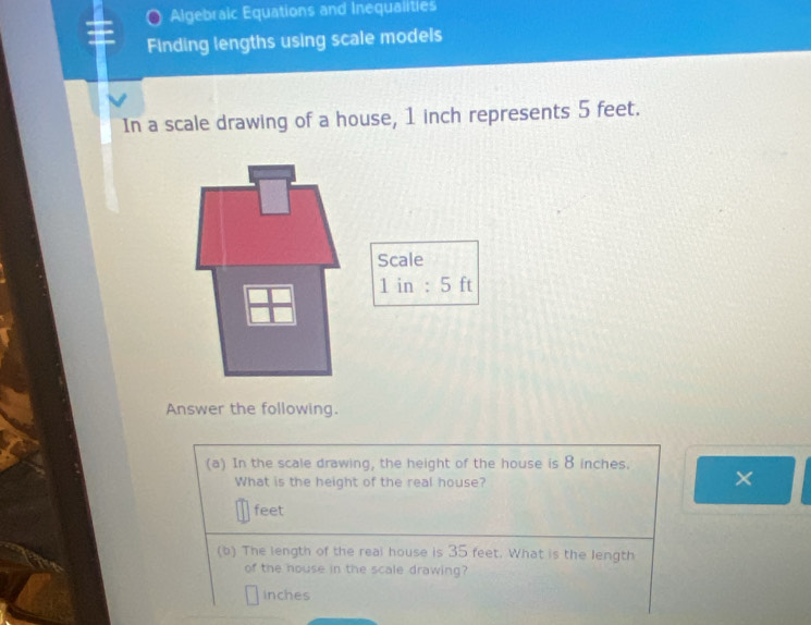 Algebraic Equations and Inequalities 
Finding lengths using scale models 
In a scale drawing of a house, 1 inch represents 5 feet. 
Answer the following. 
(a) In the scale drawing, the height of the house is 8 inches. 
What is the height of the real house? 
×
feet
(b) The length of the real house is 35 feet. What is the length 
of the house in the scale drawing?
inches