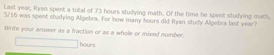 Last year, Ryan spent a total of 73 hours studying math. Of the time he spent studying math,
5/16 was spent studying Algebra. For how many hours did Ryan study Algebra last year? 
Write your answer as a fraction or as a whole or mixed number.
hours