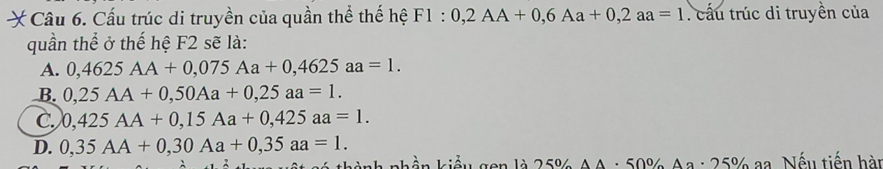 Cấu trúc di truyền của quần thể thế hệ F1:0,2AA+0,6Aa+0, 2aa=1. cấu trúc di truyền của
quần thể ở thế hệ F2 sẽ là:
A. 0,4625AA+0,075Aa+0,4625aa=1.
B. 0,25AA+0,50Aa+0,25aa=1.
C. 0,425AA+0,15Aa+0,425aa=1.
D. 0,35AA+0,30Aa+0,35aa=1. 
knhền kiểu gen là 25% A A: 50% Aa : 25% a Nếu tiến hàn