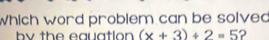 Which word problem can be solved 
by the equation (x+3)/ 2=5 ?