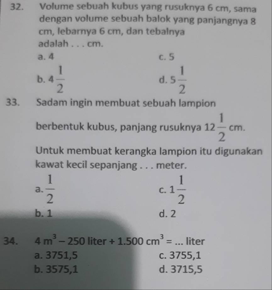 Volume sebuah kubus yang rusuknya 6 cm, sama
dengan volume sebuah balok yang panjangnya 8
cm, lebarnya 6 cm, dan tebalnya
adalah . . . cm.
a. 4 c. 5
b. 4 1/2  5 1/2 
d.
33. Sadam ingin membuat sebuah lampion
berbentuk kubus, panjang rusuknya 12 1/2 cm. 
Untuk membuat kerangka lampion itu digunakan
kawat kecil sepanjang . . . meter.
a.  1/2  1 1/2 
C.
b. 1 d. 2
34. 4m^3-250liter+1.500cm^3= _ liter
a. 3751,5 c. 3755, 1
b. 3575,1 d. 3715,5