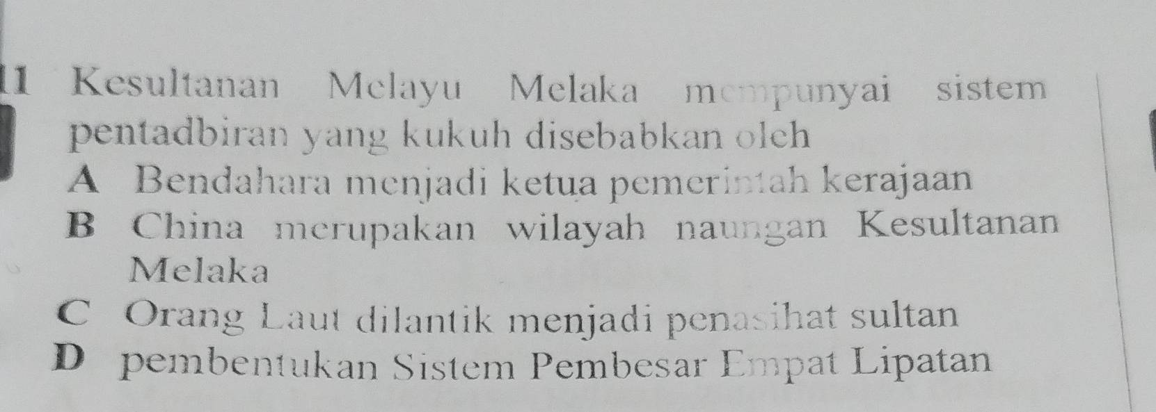 Kesultanan Melayu Melaka mempunyai sistem
pentadbiran yang kukuh disebabkan olch
A Bendahara menjadi ketua pemerintah kerajaan
B China merupakan wilayah naungan Kesultanan
Melaka
C Orang Laut dilantik menjadi penasihat sultan
D pembentukan Sistem Pembesar Empat Lipatan