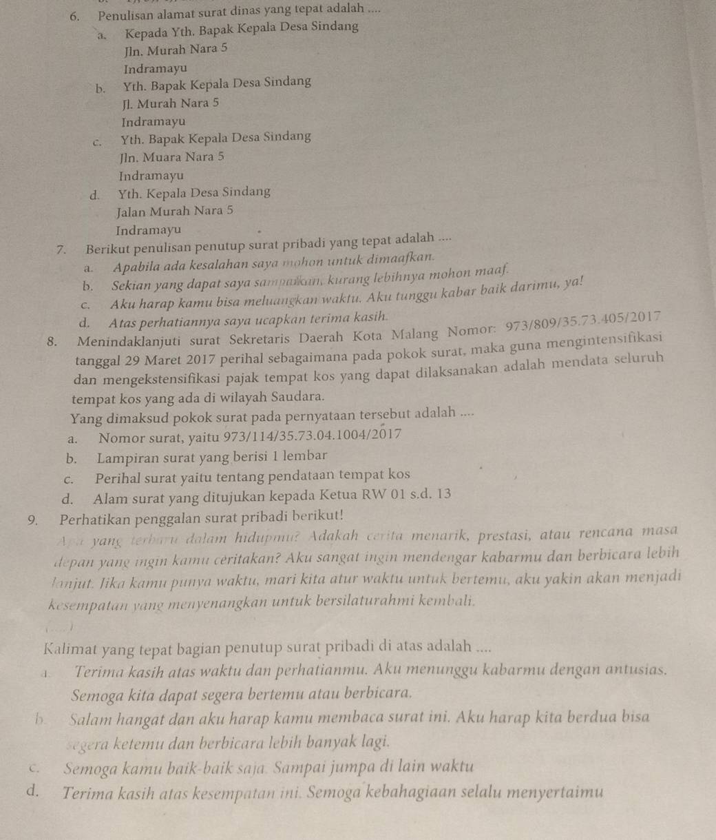 Penulisan alamat surat dinas yang tepat adalah ....
a. Kepada Yth. Bapak Kepala Desa Sindang
Jln. Murah Nara 5
Indramayu
b. Yth. Bapak Kepala Desa Sindang
Jl. Murah Nara 5
Indramayu
c. Yth. Bapak Kepala Desa Sindang
Jln. Muara Nara 5
Indramayu
d. Yth. Kepala Desa Sindang
Jalan Murah Nara 5
Indramayu
7. Berikut penulisan penutup surat pribadi yang tepat adalah ....
a. Apabila ada kesalahan saya mohon untuk dimaafkan.
b. Sekian yang dapat saya sampaikan, kurang lebihnya mohon maaf.
c. Aku harap kamu bisa meluangkan waktu. Aku tunggu kabar baik darimu, ya!
d. Atas perhatiannya saya ucapkan terima kasih.
8. Menindaklanjuti surat Sekretaris Daerah Kota Malang Nomor: 973/809/35.73.405/2017
tanggal 29 Maret 2017 perihal sebagaimana pada pokok surat, maka guna mengintensifikasi
dan mengekstensifikasi pajak tempat kos yang dapat dilaksanakan adalah mendata seluruh
tempat kos yang ada di wilayah Saudara.
Yang dimaksud pokok surat pada pernyataan tersebut adalah ....
a. Nomor surat, yaitu 973/114/35.73.04.1004/2017
b. Lampiran surat yang berisi 1 lembar
c. Perihal surat yaitu tentang pendataan tempat kos
d. Alam surat yang ditujukan kepada Ketua RW 01 s.d. 13
9. Perhatikan penggalan surat pribadi berikut!
Apa yang terbaru dalam hidupmu? Adakah cerita menarik, prestasi, atau rencana masa
depan yang ingin kamu ceritakan? Aku sangat ingin mendengar kabarmu dan berbicara lebih
lanjut. Jika kamu punya waktu, mari kita atur waktu untuk bertemu, aku yakin akan menjadi
kesempatan yang menyenangkan untuk bersilaturahmi kembali.
Kalimat yang tepat bagian penutup surat pribadi di atas adalah ....
. Terima kasih atas waktu dan perhatianmu. Aku menunggu kabarmu dengan antusias.
Semoga kita dapat segera bertemu atau berbicara.
b. Salam hangat dan aku harap kamu membaca surat ini. Aku harap kita berdua bisa
segera ketemu dan berbicara lebih banyak lagi.
c. Semoga kamu baik-baik saja. Sampai jumpa di lain waktu
d. Terima kasih atas kesempatan ini. Semoga kebahagiaan selalu menyertaimu