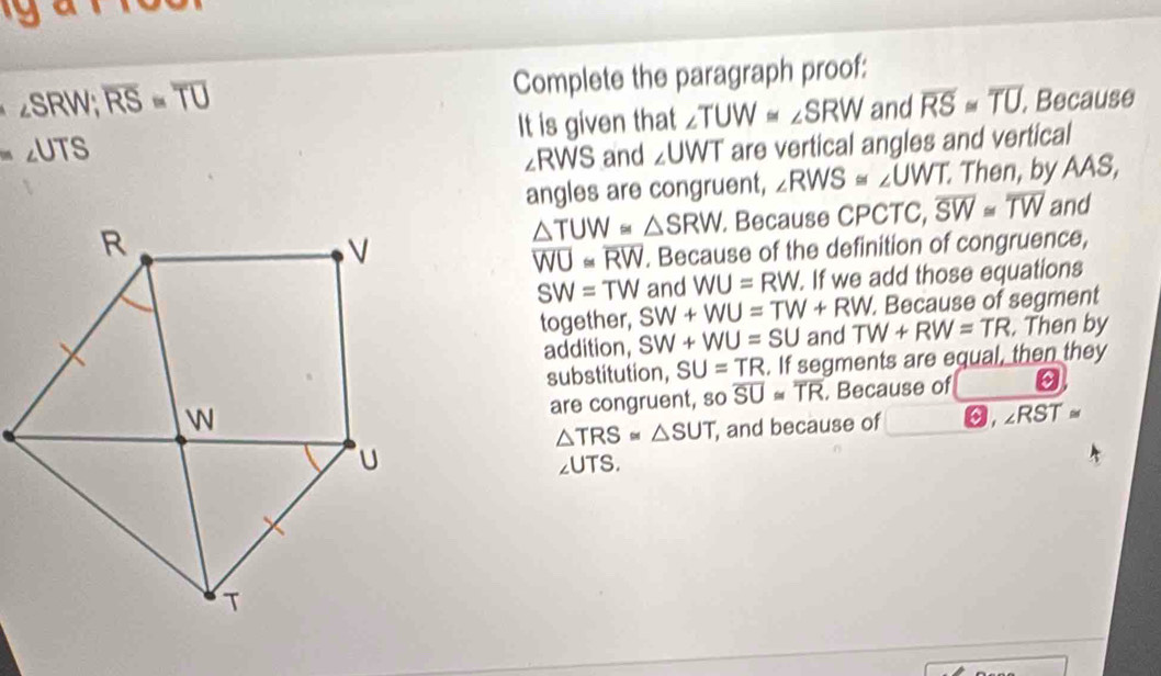 a
RW; overline RS=overline TU Complete the paragraph proof: 
UTS It is given that ∠ TUW≌ ∠ SRW and overline RS≌ overline TU. Because
∠ RWS and ∠ UWT are vertical angles and vertical 
angles are congruent, ∠ RWS≌ ∠ UWT Then, by AAS,
△ TUW≌ △ SRW. Because CPCTC, overline SW≌ overline TW and
overline WU≌ overline RW. Because of the definition of congruence,
SW=TW and WU=RW. . If we add those equations 
. Because of segment 
together, SW+WU=TW+RW. TW+RW=TR. Then by 
addition, SW+WU=SU and 
substitution, SU=TR. If segments are equal, then they 
are congruent, so overline SU≌ overline TR. Because of 0
△ TRS≌ △ SUT , and because of , ∠ RST≌
2UTS.