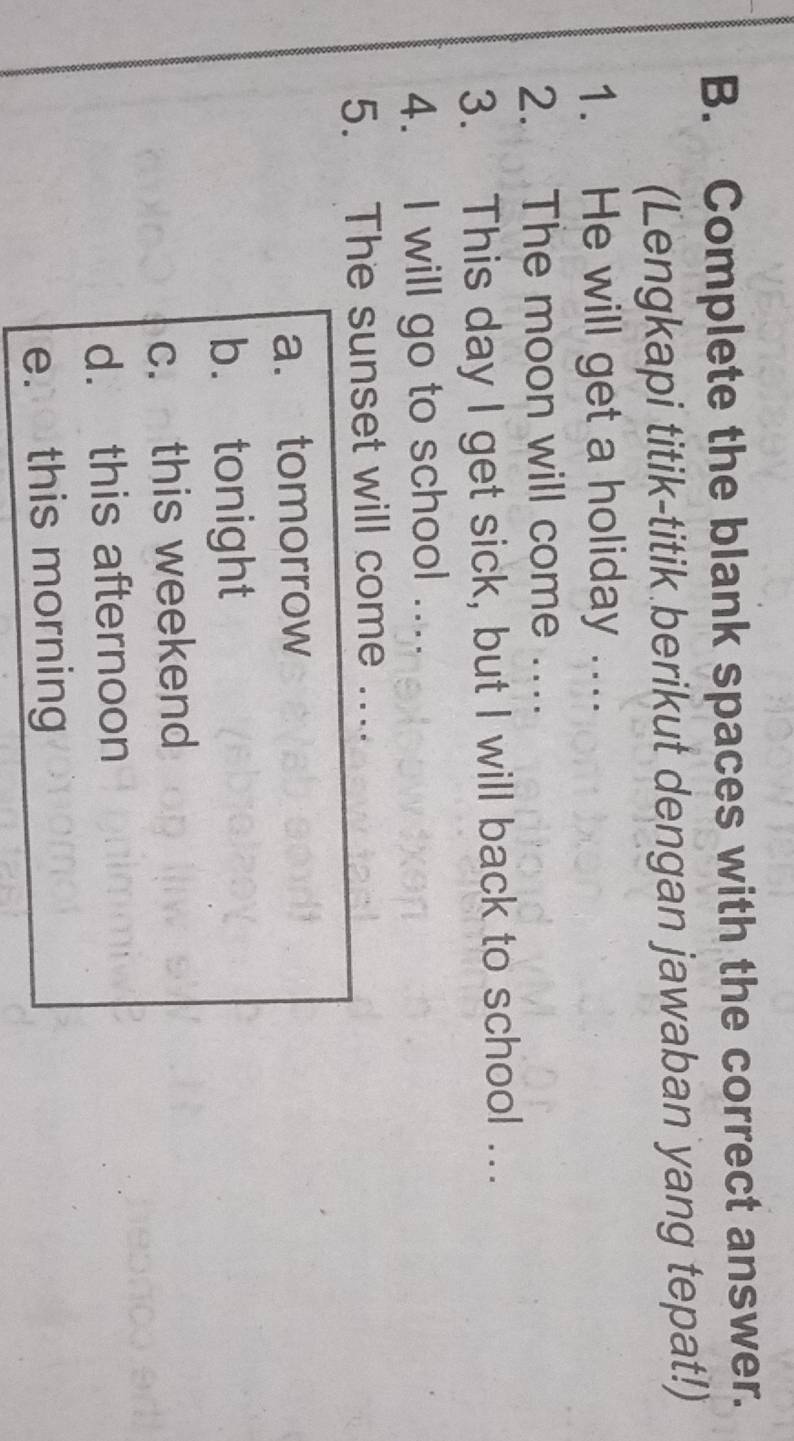 Complete the blank spaces with the correct answer.
(Lengkapi titik-titik berikut dengan jawaban yang tepat!)
1. He will get a holiday ....
2. The moon will come ...
3. This day I get sick, but I will back to school ….
4. I will go to school …..
5. The sunset will come ....
a. tomorrow
b. tonight
c. this weekend
d. this afternoon
e this morning