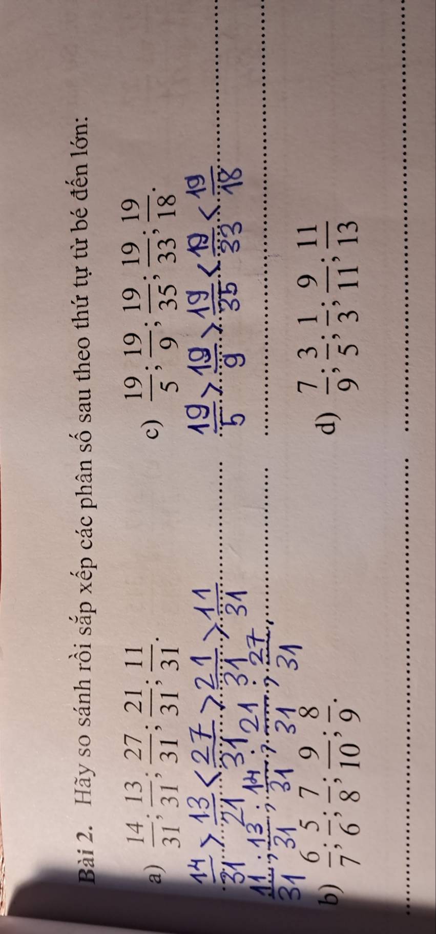 Hãy so sánh rồi sắp xếp các phân số sau theo thứ tự từ bé đến lớn: 
a)  14/31 ;  13/31 ;  27/31 ;  21/31 ;  11/31 .  19/5 ;  19/9 ;  19/35 ;  19/33 ;  19/18 . 
c) 
_ 
_ 
_ 
_ 
b)  6/7 ;  5/6 ;  7/8 ;  9/10 ;  8/9 .  7/9 ;  3/5 ;  1/3 ;  9/11 ;  11/13 
d) 
_ 
_