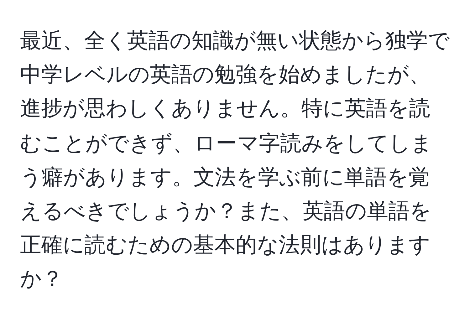 最近、全く英語の知識が無い状態から独学で中学レベルの英語の勉強を始めましたが、進捗が思わしくありません。特に英語を読むことができず、ローマ字読みをしてしまう癖があります。文法を学ぶ前に単語を覚えるべきでしょうか？また、英語の単語を正確に読むための基本的な法則はありますか？