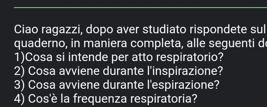 Ciao ragazzi, dopo aver studiato rispondete sul 
quaderno, in maniera completa, alle seguenti d 
1)Cosa si intende per atto respiratorio? 
2) Cosa avviene durante l'inspirazione? 
3) Cosa avviene durante l'espirazione? 
4) Cos'è la frequenza respiratoria?