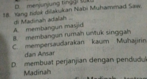 D menjunjung tinggi suku
18. Yang tidak dilakukan Nabi Muhammad Saw.
di Madinah adalah ...
A. membangun masjid
B. membangun rumah untuk singgah
C. mempersaudarakan kaum Muhajirin
dan Ansar
D. membuat perjanjian dengan pendudul
Madinah