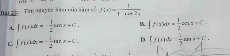 cos x
Bài 22: Tìm nguyên hàm của hàm số f(x)= 1/1-cos 2x .
A. ∈t f(x)dx=- 1/2 cot x+C.
B. ∈t f(x)dx= 1/2 cot x+C.
C. ∈t f(x)dx=- 1/2 tan x+C.
D. ∈t f(x)dx= 1/2 tan x+C. 
1