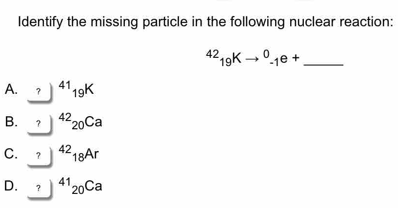 Identify the missing particle in the following nuclear reaction:
_^(42)_19Kto^0_-1e+
A. ?) beginpmatrix □  □  ^41_19K
B. ？ ^42_20Ca
C. ? ^42_18Ar
D. ? ^41_20Ca