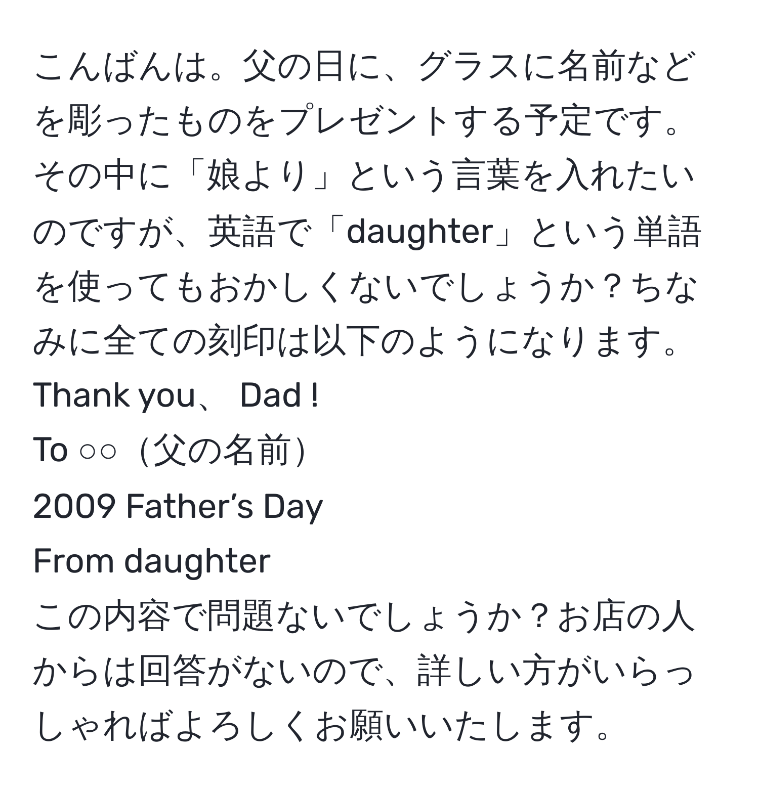 こんばんは。父の日に、グラスに名前などを彫ったものをプレゼントする予定です。その中に「娘より」という言葉を入れたいのですが、英語で「daughter」という単語を使ってもおかしくないでしょうか？ちなみに全ての刻印は以下のようになります。  
Thank you、 Dad !  
To ○○父の名前  
2009 Father’s Day  
From daughter  
この内容で問題ないでしょうか？お店の人からは回答がないので、詳しい方がいらっしゃればよろしくお願いいたします。