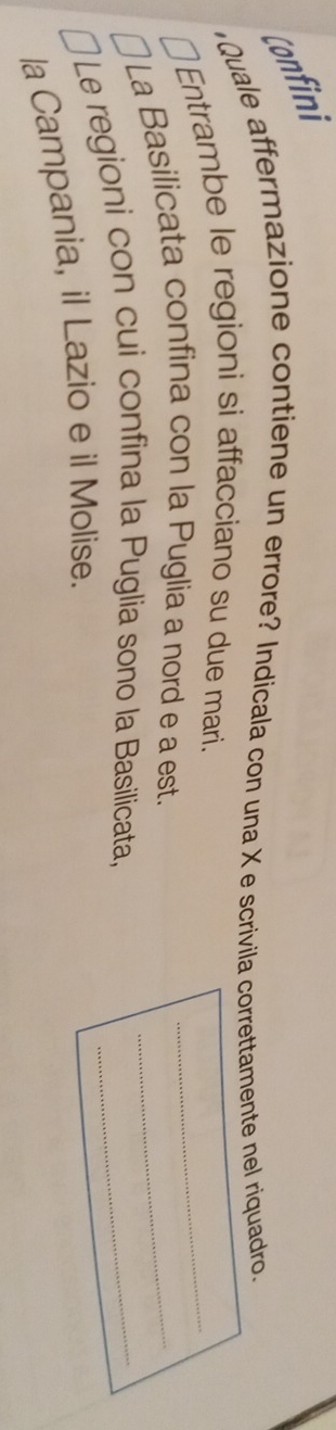 Confini 
Quale affermazione contiene un errore? Indicala con una X e scrivila correttamente nel riquadro. 
Entrambe le regioni si affacciano su due mari. 
_ 
La Basilicata confina con la Puglia a nord e a est._ 
Le regioni con cui confina la Puglia sono la Basilicata,_ 
la Campania, il Lazio e il Molise.