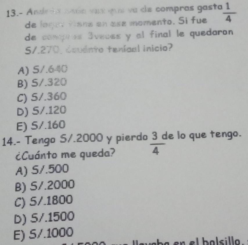 13.- Andrãa anda vaz que va de compras gasta  1/4 
de logue tians en ase momento. Si fue
de compres 3veces y al final le quedaron
S/. 270, covánto tenícal inicio?
A) S/.640
B) S/.320
C) S/.360
D) 5/.120
E) S/.160
14.- Tengo S/. 2000 y pierdo  3c/4  e lo que tengo.
¿Cuánto me queda?
A) S/.500
B) S/.2000
C) 5/.1800
D) 5/.1500
E) 5/.1000
en el balsillo .