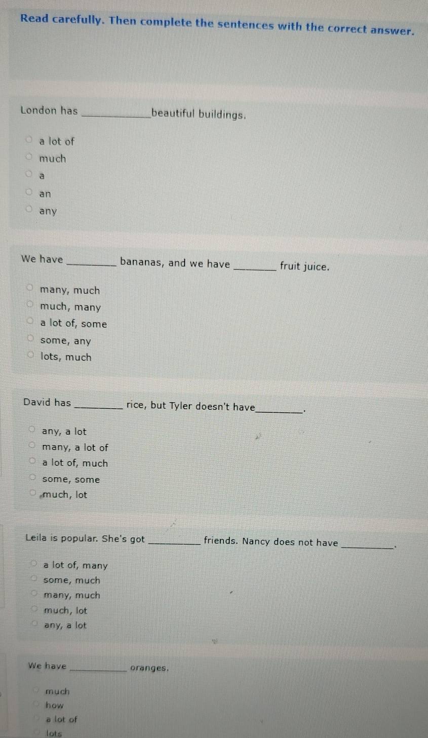 Read carefully. Then complete the sentences with the correct answer.
London has _beautiful buildings.
a lot of
much
a
an
any
We have _bananas, and we have _fruit juice.
many, much
much, many
a lot of, some
some, any
lots, much
David has _rice, but Tyler doesn't have
_
any, a lot
many, a lot of
a lot of, much
some, some
much, lot
Leila is popular. She's got _friends. Nancy does not have
_.
a lot of, many
some, much
many, much
much, lot
any, a lot
We have _oranges.
m u ch
how
a lot of
lots