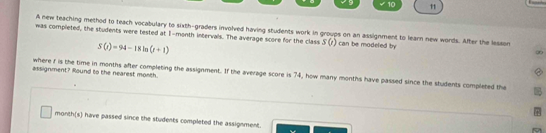 10 11 
A new teaching method to teach vocabulary to sixth-graders involved having students work in groups on an assignment to learn new words. After the lesson 
was compieted, the students were tested at 1-month intervals. The average score for the class S(t) can be modeled by
S(t)=94-18ln (t+1)
00 
assignment? Round to the nearest month. 
where f is the time in months after completing the assignment. If the average score is 74, how many months have passed since the students completed the
month (s) have passed since the students completed the assignment.