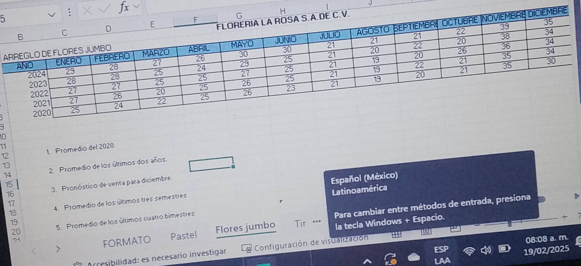 A
10
11 
12 1. Promedio del 2020. 
13 
14 2. Promedio de los últimos dos años, 
a
15
16 3. Pronóstico de venta para diciembre. 
Español (México) 
Latino a mérica
17
18 4. Promedio de los últimos tres semestres 
Para cambiar entre métodos de entrada, presiona 
la tecla Windows + Espacio. 
20 5. Promedio de los últimos cuatro bimestres 
19 Tr …. 
88B 
71 
FORMATO Pastel Flores jumbo 
08:08 a. m. 
19/02/2025 
O Arcesibilidad: es necesarío investigar Configuración de visualización