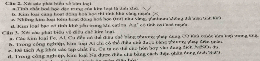 Xét các phát biểu về kim loại. 
a.Tính chất hoá học đặc trưng của kim loại là tính khử. 
b. Kim loại càng hoạt động hoá học thì tính khử càng mạnh. 
c. Những kim loại kém hoạt động hoá học (trơ) như vàng, platinum không thể hiện tính khử. 
d. Kim loại bạc có tính khử yếu trong khi cation Ag* có tính oxi hoá mạnh. 
Câu 3. Xét các phát biểu về điều chế kim loại. 
a. Các kim loại Fe, Al, Cu đều có thể điều chế bằng phương pháp dùng CO khử oxide kim loại tương ứng. 
b. Trong công nghiệp, kim loại Al chi có thể điều chế được bằng phương pháp điện phân. 
c. Để tách Ag khỏi các tạp chất Fe, Cu ta có thể cho hỗn hợp vào dung dịch AgNO_3 du. 
d. Trong công nghiệp, kim loại Na được điều chế bằng cách điện phân dung dịch NaCl.