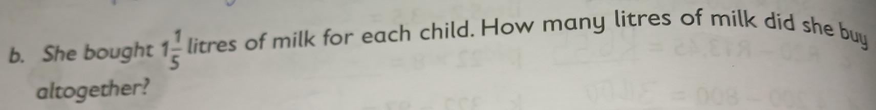 She bought 1 1/5 litres of milk for each child. How many litres of milk did she buy 
altogether?