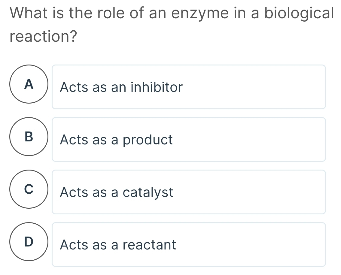 What is the role of an enzyme in a biological
reaction?
A Acts as an inhibitor
B  Acts as a product
C Acts as a catalyst
D Acts as a reactant