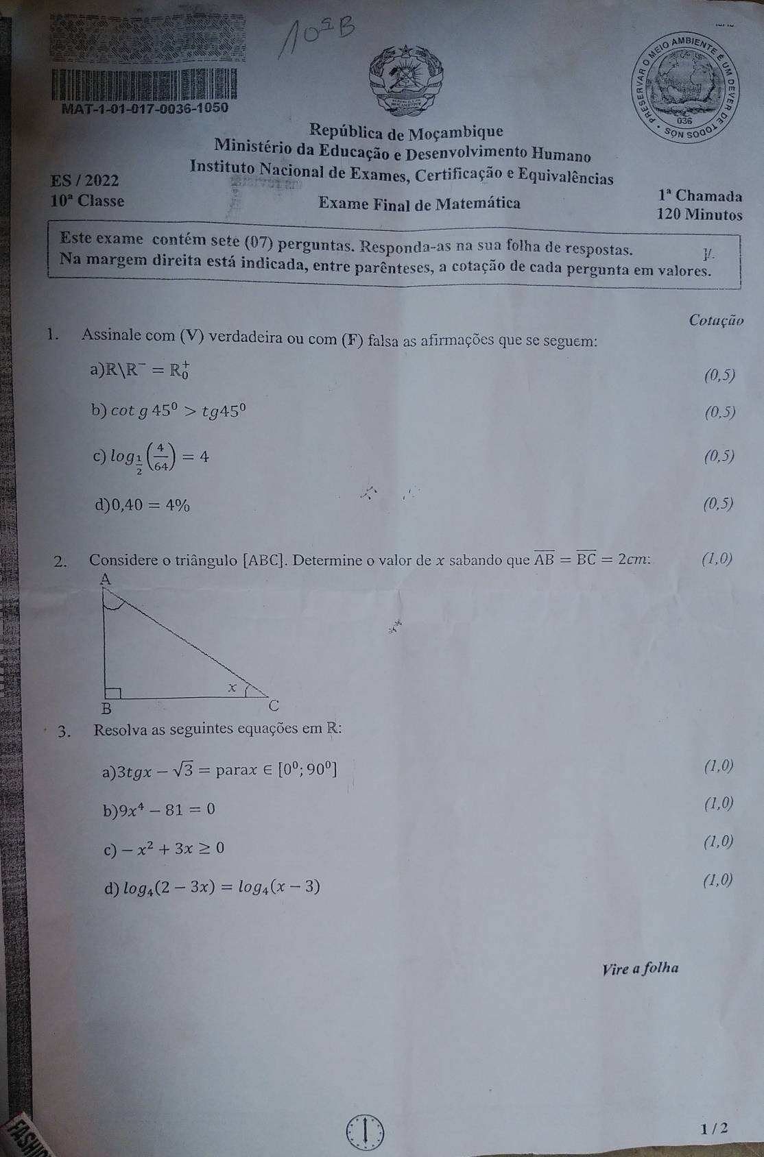 MAT-1-01-017-0036-1050 
República de Moçambique 
Ministério da Educação e Desenvolvimento Humano 
Instituto Nacional de Exames, Certificação e Equivalências 
ES / 2022 Chamada
1^a
10^a Classe Exame Final de Matemática 120 Minutos 
Este exame contém sete (07) perguntas. Responda-as na sua folha de respostas. 1 
Na margem direita está indicada, entre parênteses, a cotação de cada pergunta em valores. 
Cotação 
1. Assinale com (V) verdadeira ou com (F) falsa as afirmações que se seguem: 
a) R|R^-=R_0^(+ (0,5)
b) cot g45^circ)>tg45° (0,5)
c) log _ 1/2 ( 4/64 )=4
(0,5)
d) 0,40=4% (0,5)
2. Considere o triângulo [ABC]. Determine o valor de x sabando que overline AB=overline BC=2cm : (1,0)
3. Resolva as seguintes equações em R: 
a 
a) 3tgx-sqrt(3)= parax ∈ [0^0;90^0]
(1,0)
b) 9x^4-81=0
(1,0)
c) -x^2+3x≥ 0
(1,0)
d) log _4(2-3x)=log _4(x-3) (1,0)
Vire a folha
1 / 2