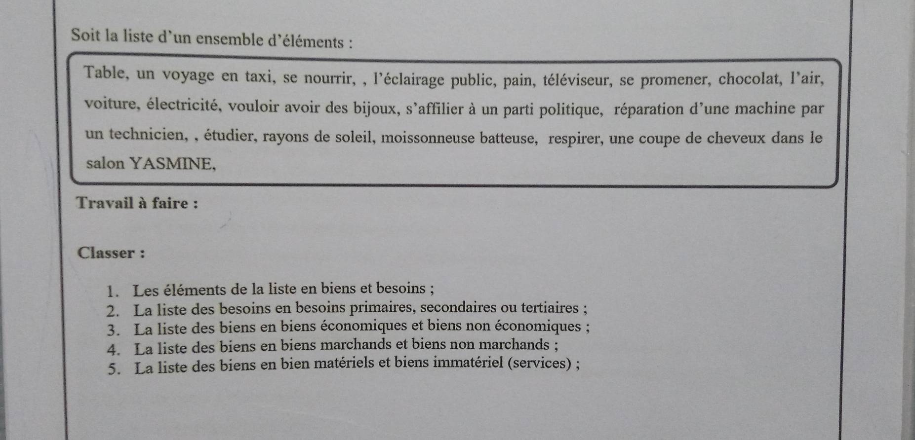 Soit la liste d'un ensemble d'éléments : 
Table, un voyage en taxi, se nourrir, , l'éclairage public, pain, téléviseur, se promener, chocolat, l'air, 
voiture, électricité, vouloir avoir des bijoux, s’affilier à un parti politique, réparation d’une machine par 
un technicien, , étudier, rayons de soleil, moissonneuse batteuse, respirer, une coupe de cheveux dans le 
salon YASMINE, 
Travail à faire : 
Classer : 
1. Les éléments de la liste en biens et besoins ; 
2. La liste des besoins en besoins primaires, secondaires ou tertiaires ; 
3. La liste des biens en biens économiques et biens non économiques ; 
4. La liste des biens en biens marchands et biens non marchands ; 
5. La liste des biens en bien matériels et biens immatériel (services) ;