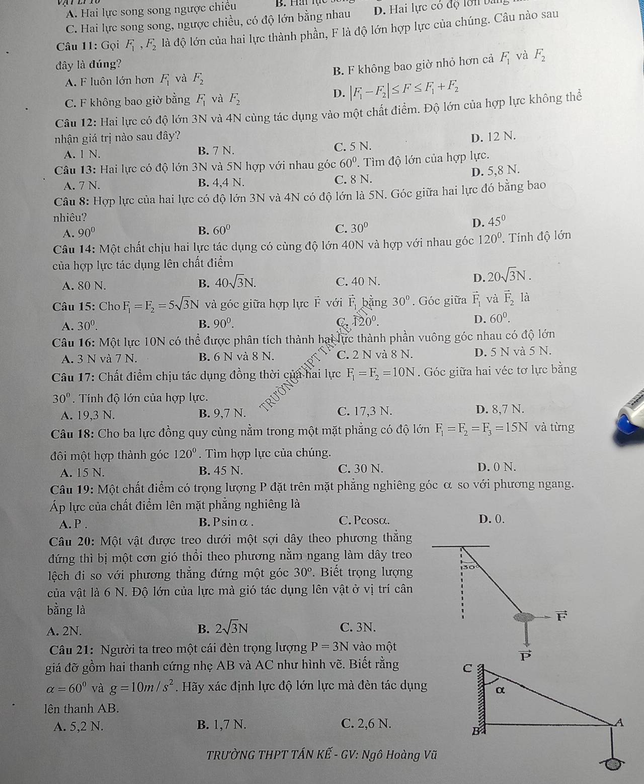 A. Hai lực song song ngược chiều B. Hai  lạ
C. Hai lực song song, ngược chiều, có độ lớn bằng nhau D. Hai lực có độ lôn bị
Câu 11: Gọi F_1,F_2 là độ lớn của hai lực thành phần, F là độ lớn hợp lực của chúng. Câu nào sau
đây là đúng? F_1 và F_2
B. F không bao giờ nhỏ hơn cả
A. F luôn lớn hơn F_1 và F_2
C. F không bao giờ bằng F_1 và F_2
D. |F_1-F_2|≤ F≤ F_1+F_2
Câu 12: Hai lực có độ lớn 3N và 4N cùng tác dụng vào một chất điểm. Độ lớn của hợp lực không thể
nhận giá trị nào sau đây? D. 12 N.
A. 1 N. B. 7 N. C. 5 N.
Câu 13: Hai lực có độ lớn 3N và 5N hợp với nhau góc 60°. Tìm độ lớn của hợp lực.
A. 7 N. B. 4,4 N. C. 8 N. D. 5,8 N.
Câu 8: Hợp lực của hai lực có độ lớn 3N và 4N có độ lớn là 5N. Góc giữa hai lực đó bằng bao
nhiêu?
A. 90°
B. 60° C. 30°
D. 45^0
Câu 14: Một chất chịu hai lực tác dụng có cùng độ lớn 40N và hợp với nhau góc 120^0 Tính độ lớn
của hợp lực tác dụng lên chất điểm
A. 80 N. B. 40sqrt(3)N. C. 40 N.
D. 20sqrt(3)N.
Câu 15: Cho F_1=F_2=5sqrt(3)N và góc giữa hợp lực vector F với vector F_1 bằng 30°. Góc giữa vector F_1 và vector F_2 là
A. 30^0. B. 90^0. C. 120^0. D. 60^0.
Câu 16: Một lực 10N có thể được phân tích thành hai lực thành phần vuông góc nhau có độ lớn
A. 3 N và 7 N. B. 6 N và 8 N. C. 2 N và 8 N. D. 5 N và 5 N.
Câu 17: Chất điểm chịu tác dụng đồng thời của hai lực F_1=F_2=10N. Góc giữa hai véc tơ lực bằng
30°. Tính độ lớn của hợp lực.
A. 19,3 N. B. 9,7 N. C. 17,3 N. D. 8,7 N.
Câu 18: Cho ba lực đồng quy cùng nằm trong một mặt phẳng có độ lớn F_1=F_2=F_3=15N và từng
đôi một hợp thành góc 120°. Tìm hợp lực của chúng.
A. 15 N. B. 45 N. C. 30 N. D. 0 N.
Câu 19: Một chất điểm có trọng lượng P đặt trên mặt phẳng nghiêng góc α so với phương ngang.
Áp lực của chất điểm lên mặt phẳng nghiêng là
A. P . B.Psinα. C. Pcosα. D. 0.
Câu 20: Một vật được treo dưới một sợi dây theo phương thẳng
đứng thì bị một cơn gió thổi theo phương nằm ngang làm dây treo
lệch đi so với phương thẳng đứng một góc 30° Biết trọng lượng 30
của vật là 6 N. Độ lớn của lực mà gió tác dụng lên vật ở vị trí cân
bằng là
F
A. 2N. B. 2sqrt(3)N C. 3N.
Câu 21: Người ta treo một cái đèn trọng lượng P=3N vào một

giá đỡ gồm hai thanh cứng nhẹ AB và AC như hình vẽ. Biết rằng
alpha =60° và g=10m/s^2. Hãy xác định lực độ lớn lực mà đèn tác dụng
lên thanh AB.
A. 5,2 N. B. 1,7 N. C. 2,6 N.
TRƯỜNG THPT TÁN KẾ - GV: Ngô Hoàng Vũ