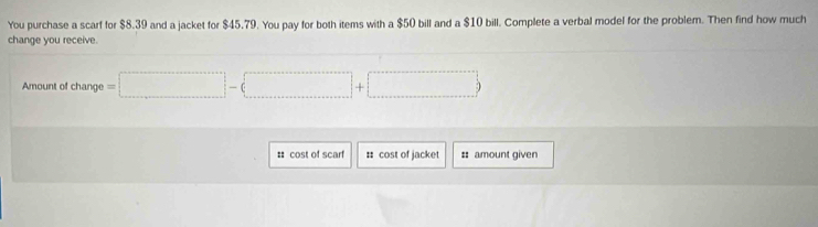 You purchase a scarf for $8.39 and a jacket for $45.79. You pay for both items with a $50 bill and a $10 bill. Complete a verbal model for the problem. Then find how much 
change you receive. 
Amount of change =□ -(□ +□ )
# cost of scarf :: cost of jacket # amount given